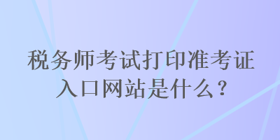 稅務(wù)師考試打印準(zhǔn)考證入口網(wǎng)站是什么？