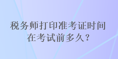 稅務(wù)師打印準(zhǔn)考證時間在考試前多久？