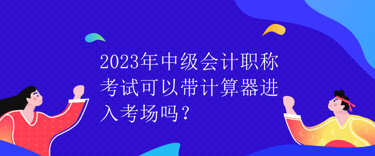 2023年中級會計職稱考試可以帶計算器進入考場嗎？