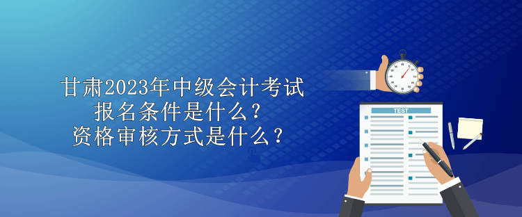 甘肅2023年中級會計(jì)考試報名條件是什么？資格審核方式是什么？