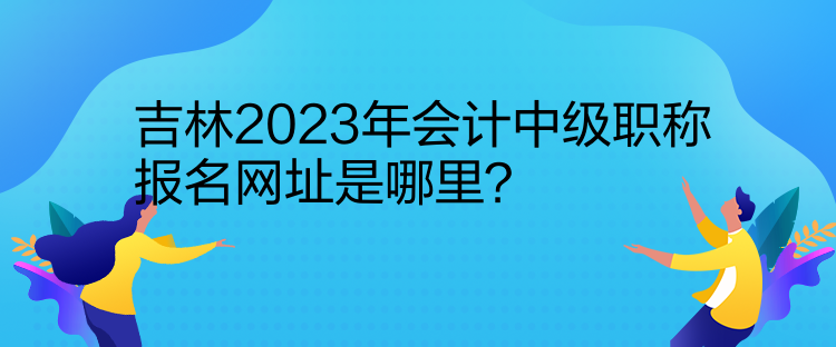 吉林2023年會計中級職稱報名網(wǎng)址是哪里？