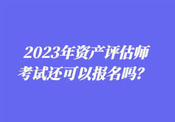 2023年資產(chǎn)評估師考試還可以報名嗎？