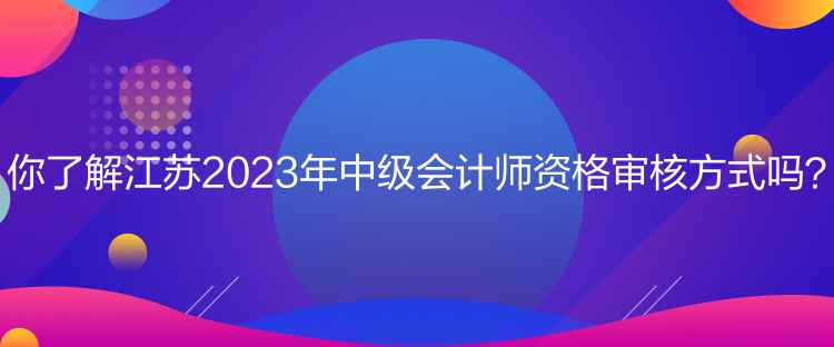 你了解江蘇2023年中級(jí)會(huì)計(jì)師資格審核方式嗎？