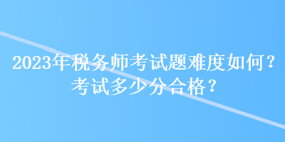 2023年稅務(wù)師考試題難度如何？考試多少分合格？