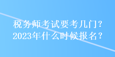 稅務(wù)師考試要考幾門？2023年什么時(shí)候報(bào)名？