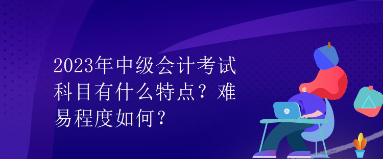 2023年中級(jí)會(huì)計(jì)考試科目有什么特點(diǎn)？難易程度如何？