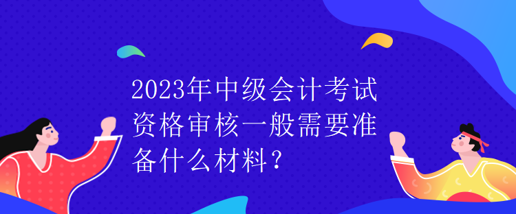 2023年中級(jí)會(huì)計(jì)考試資格審核一般需要準(zhǔn)備什么材料？