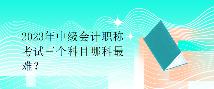 2023年中級會計職稱考試三個科目哪科最難？