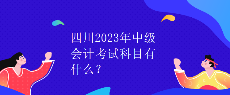 四川2023年中級會計考試科目有什么？