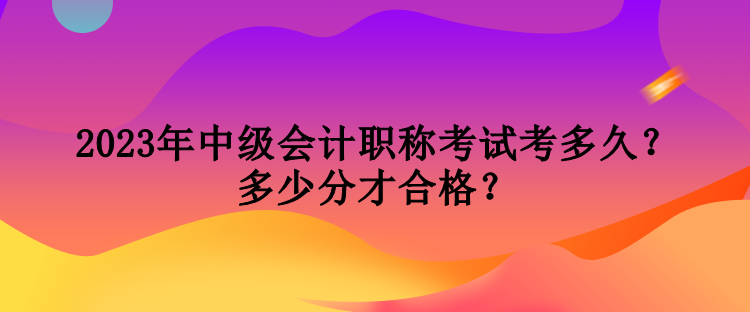 2023年中級(jí)會(huì)計(jì)職稱考試考多久？多少分才合格？