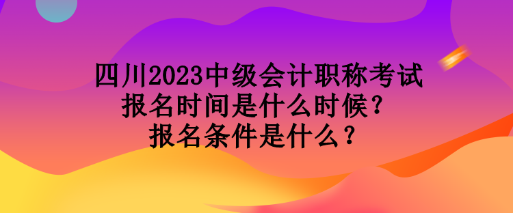 四川2023中級會計職稱考試報名時間是什么時候？報名條件是什么？