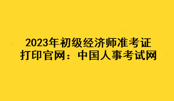 2023年初級(jí)經(jīng)濟(jì)師準(zhǔn)考證打印官網(wǎng)：中國人事考試網(wǎng)