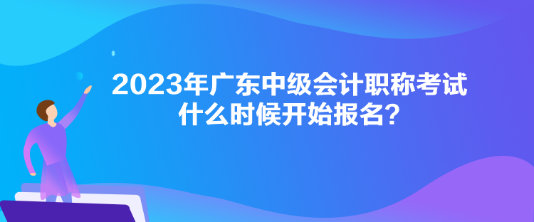 2023年廣東中級會計職稱考試什么時候開始報名？