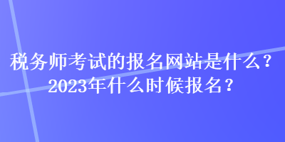 稅務師考試的報名網(wǎng)站是什么？2023年什么時候報名？