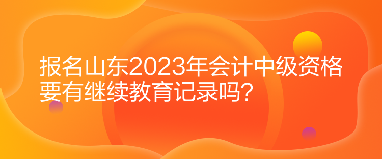 報(bào)名山東2023年會(huì)計(jì)中級資格要有繼續(xù)教育記錄嗎？