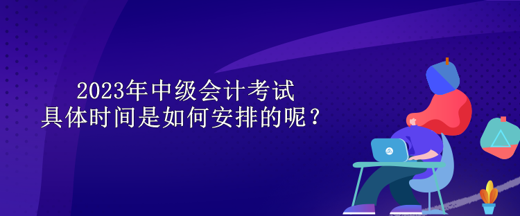 2023年中級(jí)會(huì)計(jì)考試具體時(shí)間是如何安排的呢？