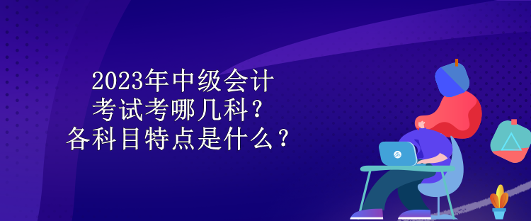 2023年中級會計考試考哪幾科？各科目特點是什么？