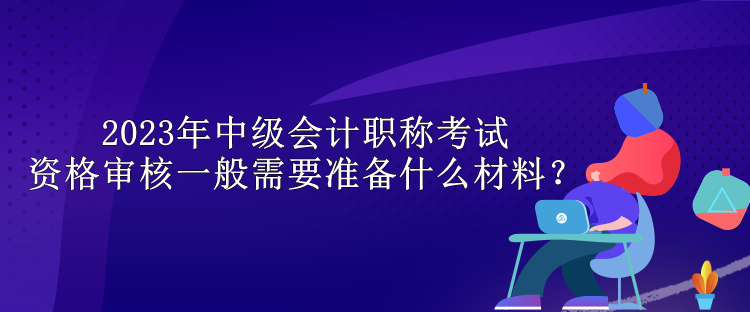 2023年中級(jí)會(huì)計(jì)職稱考試資格審核一般需要準(zhǔn)備什么材料？