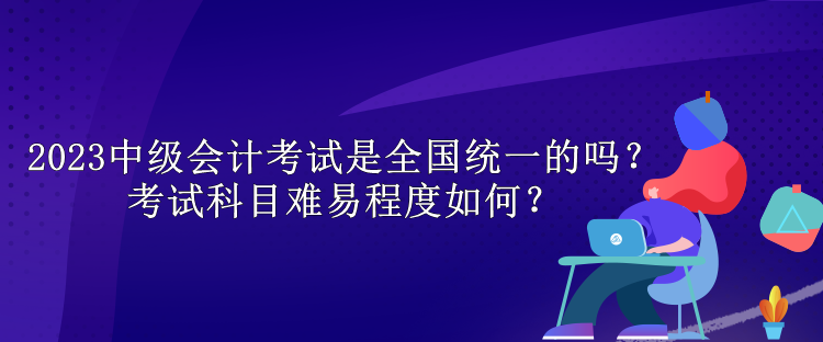 2023中級(jí)會(huì)計(jì)考試是全國(guó)統(tǒng)一的嗎？考試科目難易程度如何？