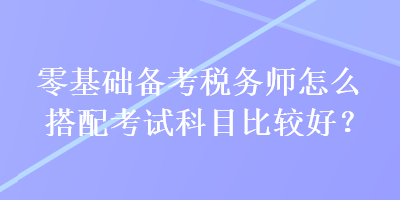 零基礎(chǔ)備考稅務(wù)師怎么搭配考試科目比較好？