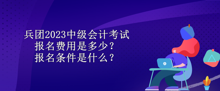 兵團(tuán)2023中級會(huì)計(jì)考試報(bào)名費(fèi)用是多少？報(bào)名條件是什么？