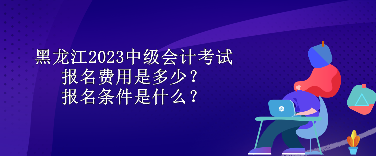 黑龍江2023中級(jí)會(huì)計(jì)考試報(bào)名費(fèi)用是多少？報(bào)名條件是什么？