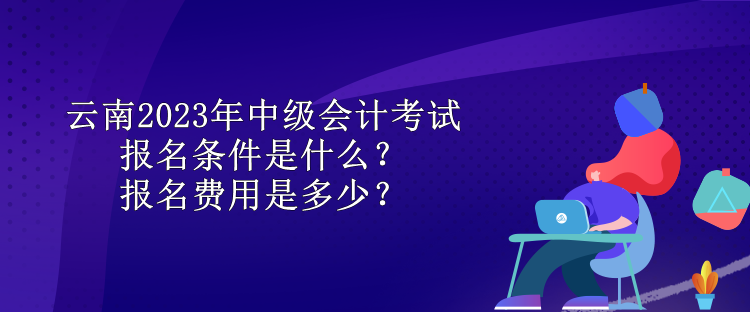 云南2023年中級會計考試報名條件是什么？報名費(fèi)用是多少？