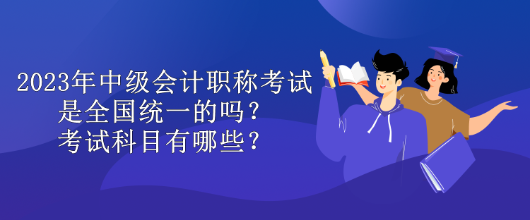 2023年中級會計職稱考試是全國統(tǒng)一的嗎？考試科目有哪些？