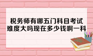 稅務(wù)師有哪五門科目考試？難度大嗎現(xiàn)在多少錢啊一科？