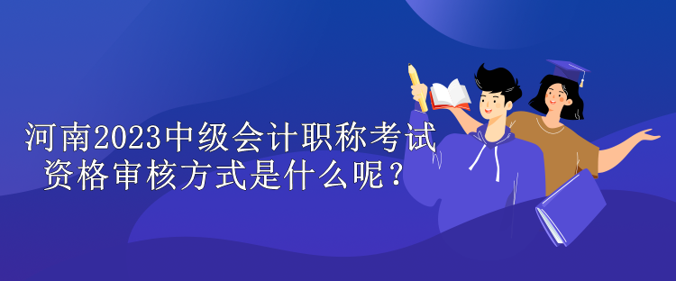 河南2023中級會計職稱考試資格審核方式是什么呢？