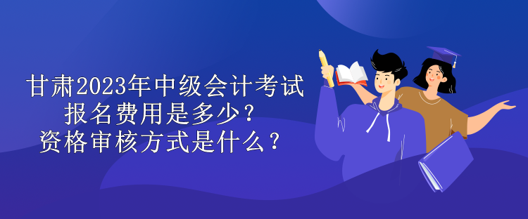 甘肅2023年中級(jí)會(huì)計(jì)考試報(bào)名費(fèi)用是多少？資格審核方式是什么？