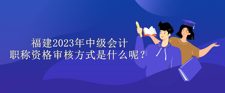 福建2023年中級會計職稱資格審核方式是什么呢？