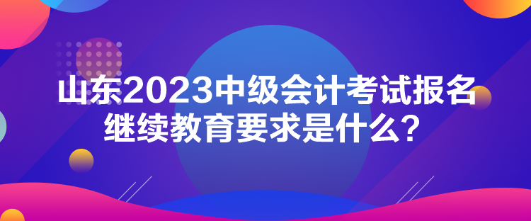 山東2023中級(jí)會(huì)計(jì)考試報(bào)名繼續(xù)教育要求是什么？