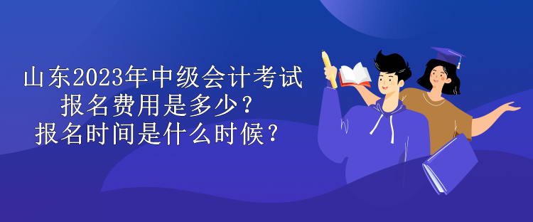 山東2023年中級會計考試報名費用是多少？報名時間是什么時候？