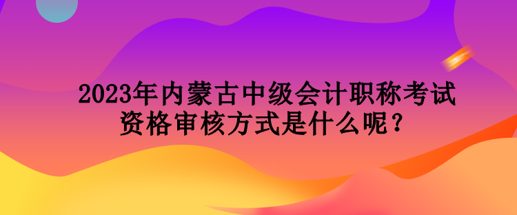 2023年內(nèi)蒙古中級(jí)會(huì)計(jì)職稱考試資格審核方式是什么呢？