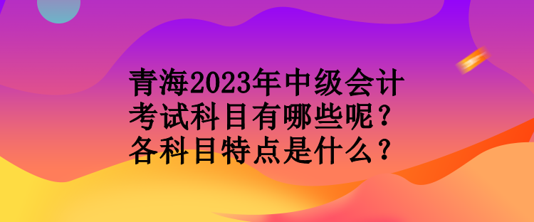 青海2023年中級會計考試科目有哪些呢？各科目特點是什么？