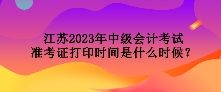 江蘇2023年中級會計考試準(zhǔn)考證打印時間是什么時候？