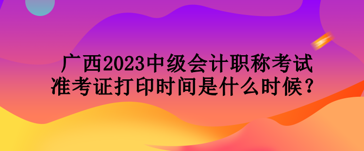 廣西2023中級(jí)會(huì)計(jì)職稱考試準(zhǔn)考證打印時(shí)間是什么時(shí)候？