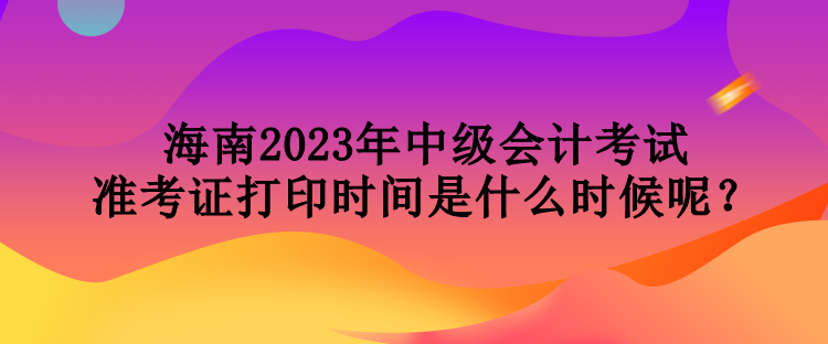 海南2023年中級會計考試準(zhǔn)考證打印時間是什么時候呢？