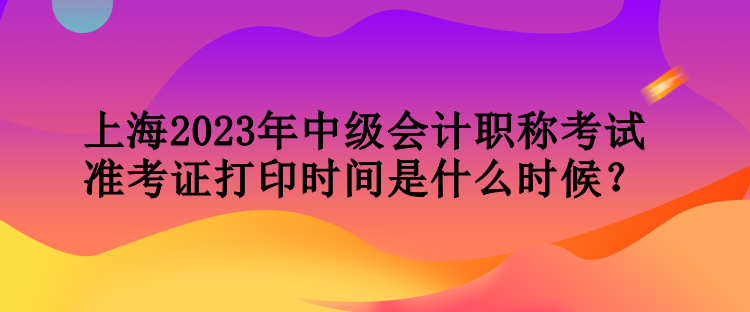 上海2023年中級(jí)會(huì)計(jì)職稱考試準(zhǔn)考證打印時(shí)間是什么時(shí)候？