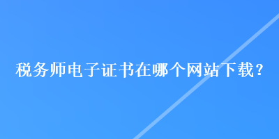 稅務師電子證書在哪個網(wǎng)站下載？