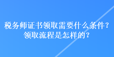 稅務(wù)師證書領(lǐng)取需要什么條件？領(lǐng)取流程是怎樣的？