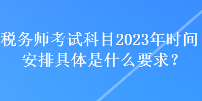 稅務(wù)師考試科目2023年時(shí)間安排具體是什么要求？