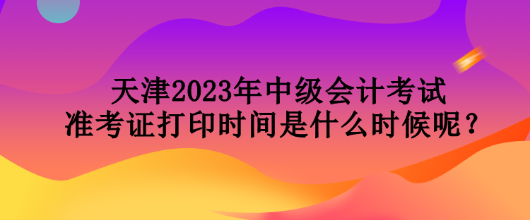 天津2023年中級會計考試準(zhǔn)考證打印時間是什么時候呢？