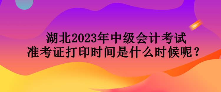 湖北2023年中級會計考試準(zhǔn)考證打印時間是什么時候呢？