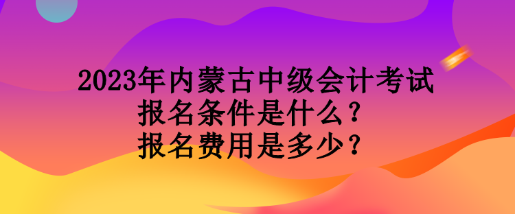 2023年內(nèi)蒙古中級會計考試報名條件是什么？報名費用是多少？