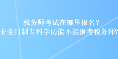 稅務(wù)師考試在哪里報(bào)名？非全日制專科學(xué)歷能不能報(bào)考稅務(wù)師？