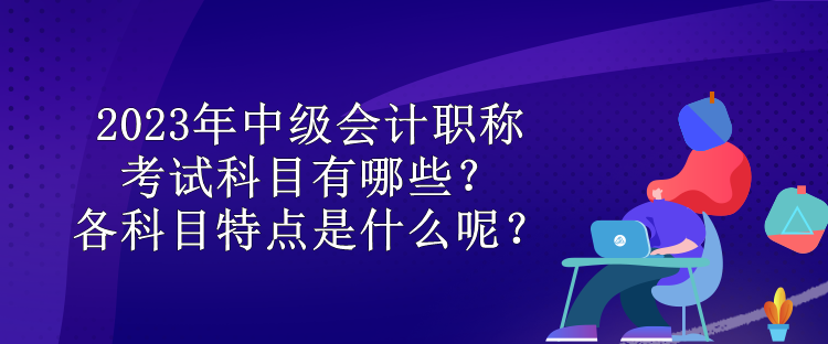 2023年中級(jí)會(huì)計(jì)職稱考試科目有哪些？各科目特點(diǎn)是什么呢？