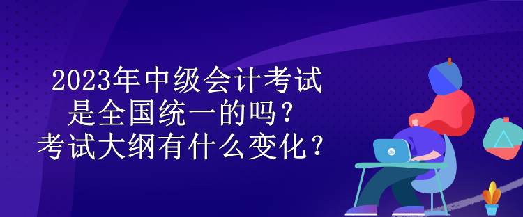 2023年中級會計考試是全國統(tǒng)一的嗎？考試大綱有什么變化？