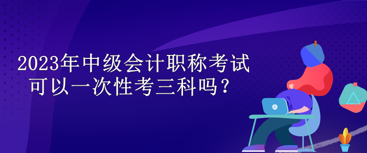 2023年中級會計(jì)職稱考試可以一次性考三科嗎？